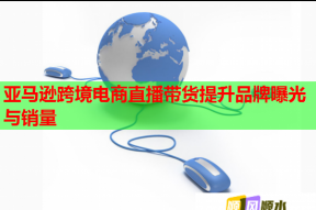 亚马逊跨境电商直播带货提升品牌曝光与销量