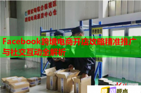 Facebook跨境电商开店攻略精准推广与社交互动全解析