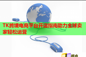 TK跨境电商平台开店指南助力全球卖家轻松运营