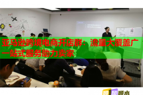 亚马逊跨境电商开店群：流量大覆盖广一站式服务助力卖家