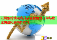 以阿紫跨境电商开店轻松管理订单与物流快速拓展海外市场