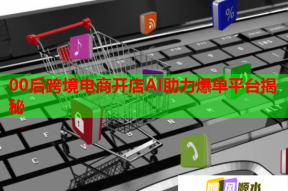 00后跨境电商开店AI助力爆单平台揭秘