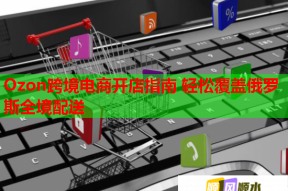 Ozon跨境电商开店指南 轻松覆盖俄罗斯全境配送