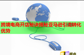 跨境电商开店秘诀揭秘亚马逊引流转化优势