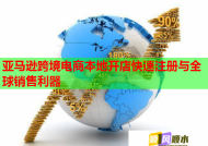 亚马逊跨境电商本地开店快速注册与全球销售利器