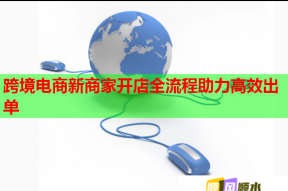 跨境电商新商家开店全流程助力高效出单
