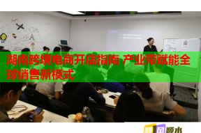 湖南跨境电商开店指南 产业带赋能全球销售新模式