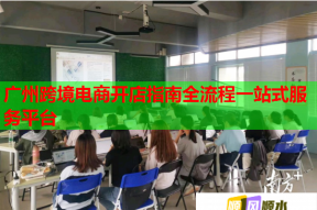 广州跨境电商开店指南全流程一站式服务平台