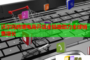 沃尔玛跨境电商开店全链路助力全球销售增长