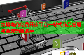 跨境电商免费开店平台一站式商品管理与全球销售助手